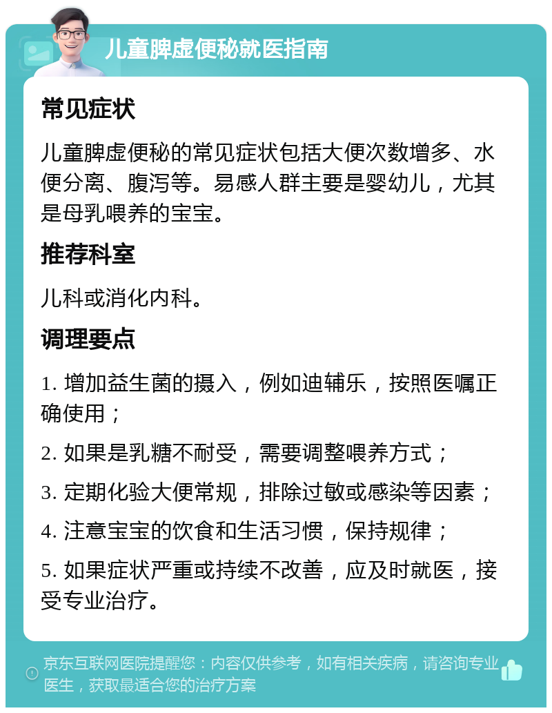 儿童脾虚便秘就医指南 常见症状 儿童脾虚便秘的常见症状包括大便次数增多、水便分离、腹泻等。易感人群主要是婴幼儿，尤其是母乳喂养的宝宝。 推荐科室 儿科或消化内科。 调理要点 1. 增加益生菌的摄入，例如迪辅乐，按照医嘱正确使用； 2. 如果是乳糖不耐受，需要调整喂养方式； 3. 定期化验大便常规，排除过敏或感染等因素； 4. 注意宝宝的饮食和生活习惯，保持规律； 5. 如果症状严重或持续不改善，应及时就医，接受专业治疗。