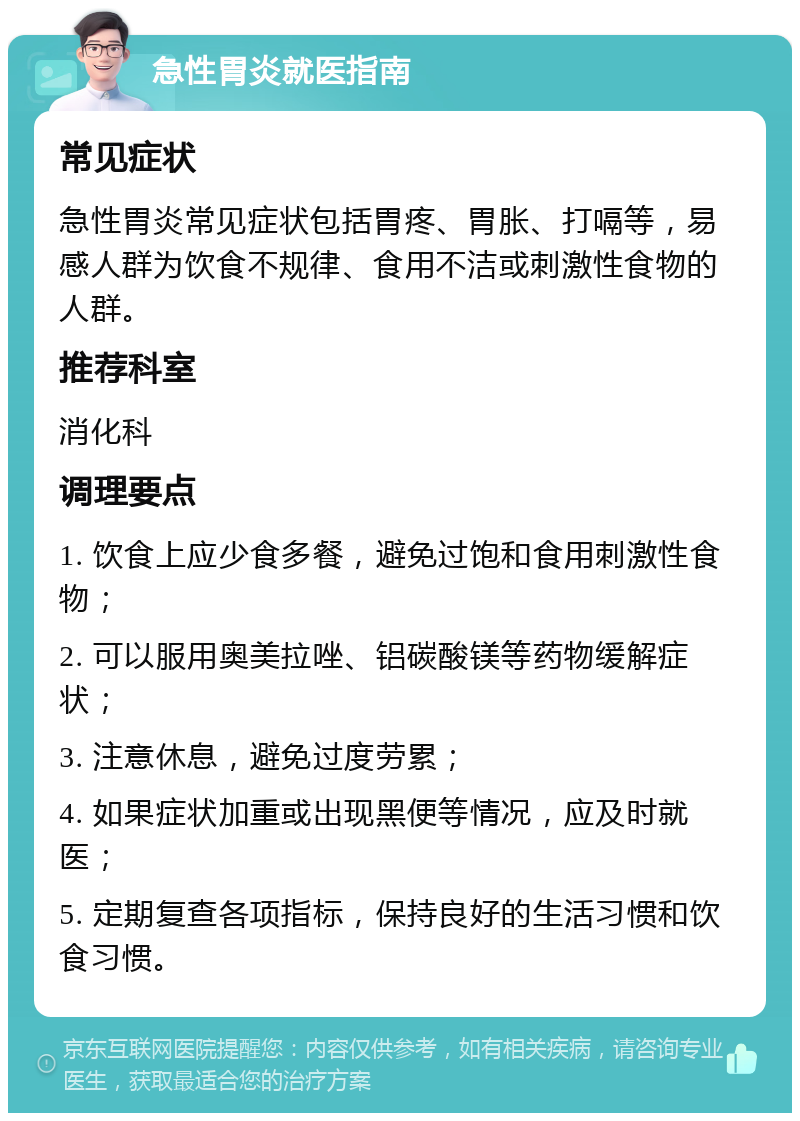 急性胃炎就医指南 常见症状 急性胃炎常见症状包括胃疼、胃胀、打嗝等，易感人群为饮食不规律、食用不洁或刺激性食物的人群。 推荐科室 消化科 调理要点 1. 饮食上应少食多餐，避免过饱和食用刺激性食物； 2. 可以服用奥美拉唑、铝碳酸镁等药物缓解症状； 3. 注意休息，避免过度劳累； 4. 如果症状加重或出现黑便等情况，应及时就医； 5. 定期复查各项指标，保持良好的生活习惯和饮食习惯。