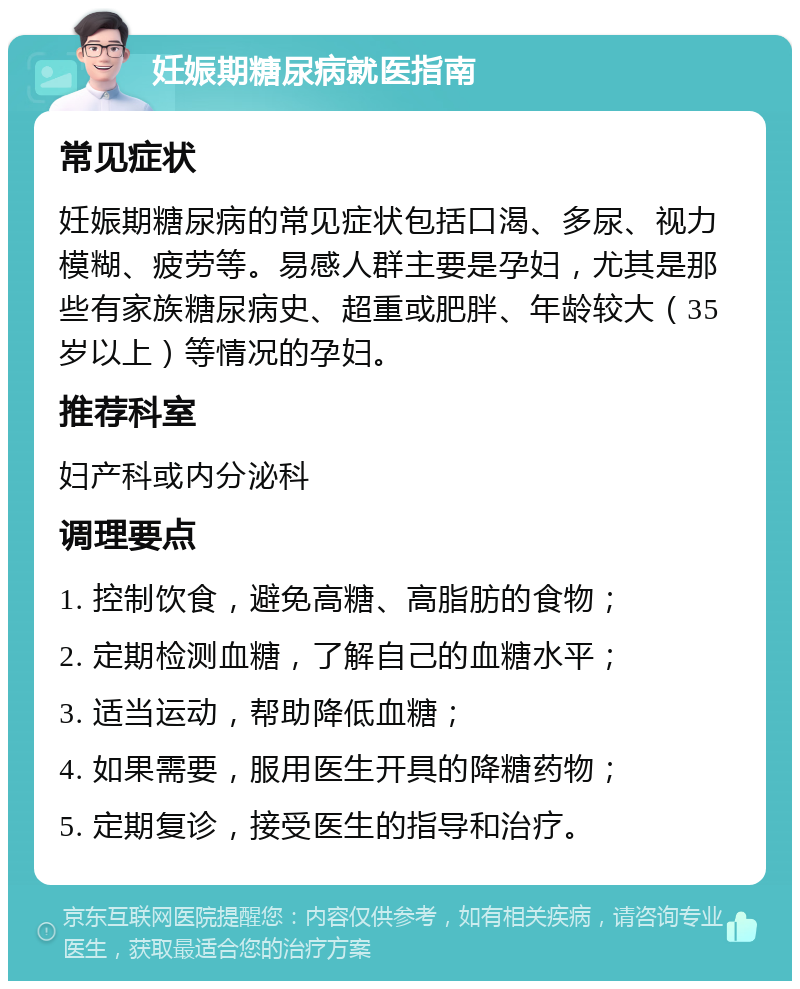 妊娠期糖尿病就医指南 常见症状 妊娠期糖尿病的常见症状包括口渴、多尿、视力模糊、疲劳等。易感人群主要是孕妇，尤其是那些有家族糖尿病史、超重或肥胖、年龄较大（35岁以上）等情况的孕妇。 推荐科室 妇产科或内分泌科 调理要点 1. 控制饮食，避免高糖、高脂肪的食物； 2. 定期检测血糖，了解自己的血糖水平； 3. 适当运动，帮助降低血糖； 4. 如果需要，服用医生开具的降糖药物； 5. 定期复诊，接受医生的指导和治疗。