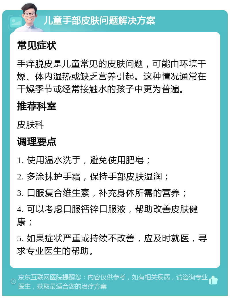 儿童手部皮肤问题解决方案 常见症状 手痒脱皮是儿童常见的皮肤问题，可能由环境干燥、体内湿热或缺乏营养引起。这种情况通常在干燥季节或经常接触水的孩子中更为普遍。 推荐科室 皮肤科 调理要点 1. 使用温水洗手，避免使用肥皂； 2. 多涂抹护手霜，保持手部皮肤湿润； 3. 口服复合维生素，补充身体所需的营养； 4. 可以考虑口服钙锌口服液，帮助改善皮肤健康； 5. 如果症状严重或持续不改善，应及时就医，寻求专业医生的帮助。