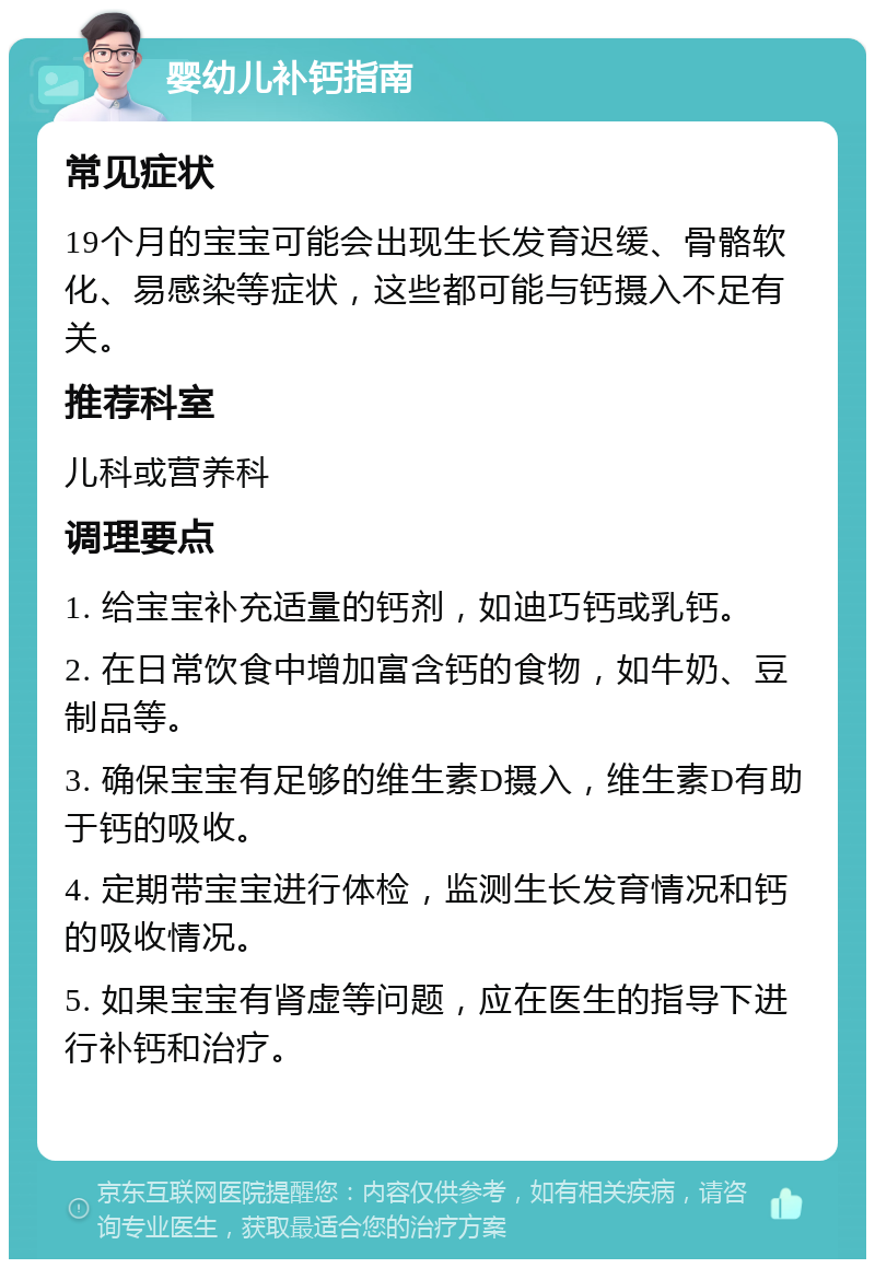 婴幼儿补钙指南 常见症状 19个月的宝宝可能会出现生长发育迟缓、骨骼软化、易感染等症状，这些都可能与钙摄入不足有关。 推荐科室 儿科或营养科 调理要点 1. 给宝宝补充适量的钙剂，如迪巧钙或乳钙。 2. 在日常饮食中增加富含钙的食物，如牛奶、豆制品等。 3. 确保宝宝有足够的维生素D摄入，维生素D有助于钙的吸收。 4. 定期带宝宝进行体检，监测生长发育情况和钙的吸收情况。 5. 如果宝宝有肾虚等问题，应在医生的指导下进行补钙和治疗。