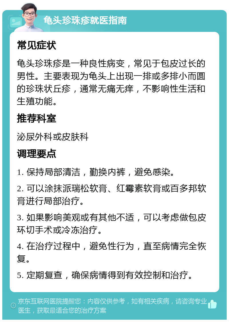 龟头珍珠疹就医指南 常见症状 龟头珍珠疹是一种良性病变，常见于包皮过长的男性。主要表现为龟头上出现一排或多排小而圆的珍珠状丘疹，通常无痛无痒，不影响性生活和生殖功能。 推荐科室 泌尿外科或皮肤科 调理要点 1. 保持局部清洁，勤换内裤，避免感染。 2. 可以涂抹派瑞松软膏、红霉素软膏或百多邦软膏进行局部治疗。 3. 如果影响美观或有其他不适，可以考虑做包皮环切手术或冷冻治疗。 4. 在治疗过程中，避免性行为，直至病情完全恢复。 5. 定期复查，确保病情得到有效控制和治疗。