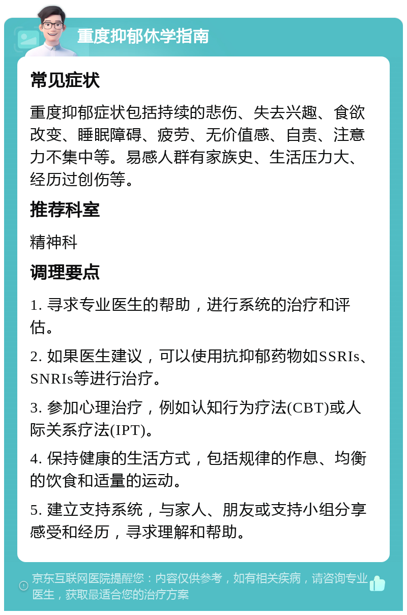 重度抑郁休学指南 常见症状 重度抑郁症状包括持续的悲伤、失去兴趣、食欲改变、睡眠障碍、疲劳、无价值感、自责、注意力不集中等。易感人群有家族史、生活压力大、经历过创伤等。 推荐科室 精神科 调理要点 1. 寻求专业医生的帮助，进行系统的治疗和评估。 2. 如果医生建议，可以使用抗抑郁药物如SSRIs、SNRIs等进行治疗。 3. 参加心理治疗，例如认知行为疗法(CBT)或人际关系疗法(IPT)。 4. 保持健康的生活方式，包括规律的作息、均衡的饮食和适量的运动。 5. 建立支持系统，与家人、朋友或支持小组分享感受和经历，寻求理解和帮助。