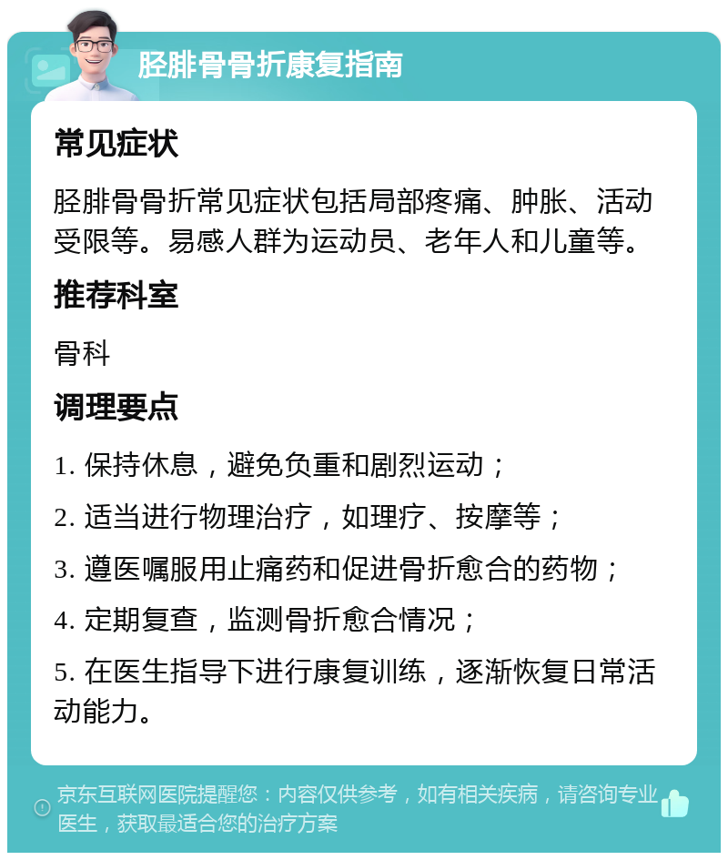 胫腓骨骨折康复指南 常见症状 胫腓骨骨折常见症状包括局部疼痛、肿胀、活动受限等。易感人群为运动员、老年人和儿童等。 推荐科室 骨科 调理要点 1. 保持休息，避免负重和剧烈运动； 2. 适当进行物理治疗，如理疗、按摩等； 3. 遵医嘱服用止痛药和促进骨折愈合的药物； 4. 定期复查，监测骨折愈合情况； 5. 在医生指导下进行康复训练，逐渐恢复日常活动能力。