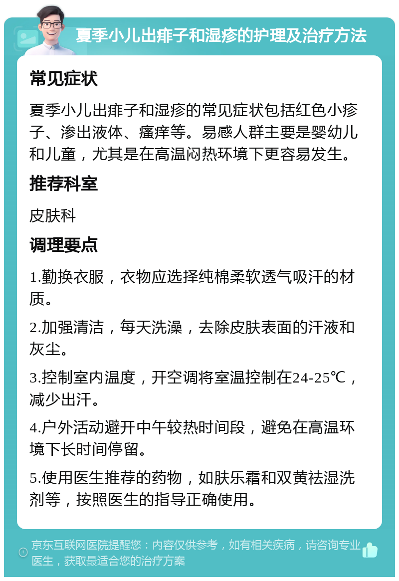 夏季小儿出痱子和湿疹的护理及治疗方法 常见症状 夏季小儿出痱子和湿疹的常见症状包括红色小疹子、渗出液体、瘙痒等。易感人群主要是婴幼儿和儿童，尤其是在高温闷热环境下更容易发生。 推荐科室 皮肤科 调理要点 1.勤换衣服，衣物应选择纯棉柔软透气吸汗的材质。 2.加强清洁，每天洗澡，去除皮肤表面的汗液和灰尘。 3.控制室内温度，开空调将室温控制在24-25℃，减少出汗。 4.户外活动避开中午较热时间段，避免在高温环境下长时间停留。 5.使用医生推荐的药物，如肤乐霜和双黄祛湿洗剂等，按照医生的指导正确使用。