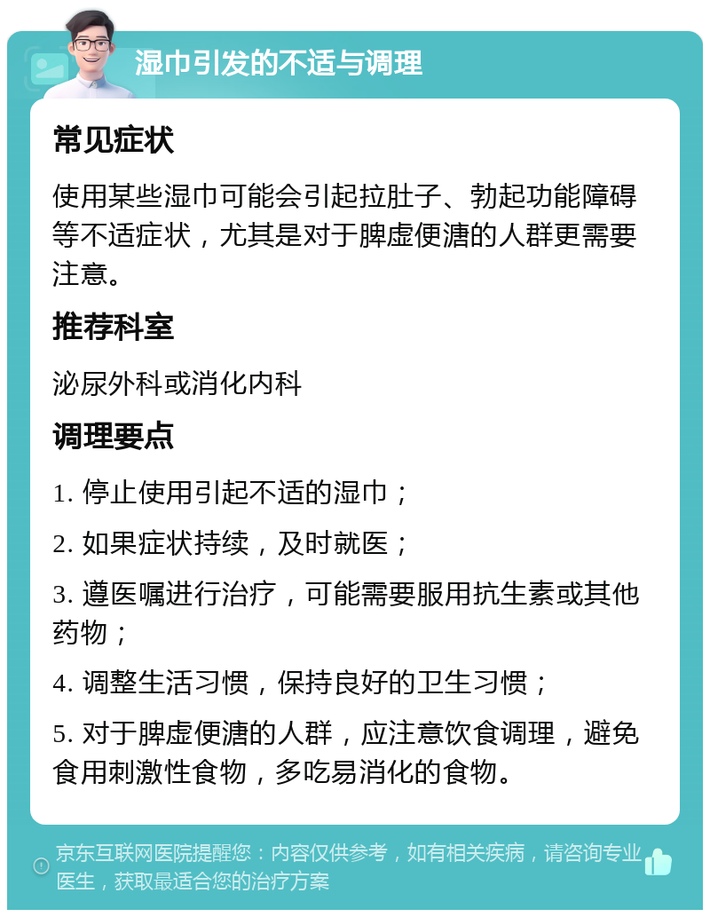 湿巾引发的不适与调理 常见症状 使用某些湿巾可能会引起拉肚子、勃起功能障碍等不适症状，尤其是对于脾虚便溏的人群更需要注意。 推荐科室 泌尿外科或消化内科 调理要点 1. 停止使用引起不适的湿巾； 2. 如果症状持续，及时就医； 3. 遵医嘱进行治疗，可能需要服用抗生素或其他药物； 4. 调整生活习惯，保持良好的卫生习惯； 5. 对于脾虚便溏的人群，应注意饮食调理，避免食用刺激性食物，多吃易消化的食物。