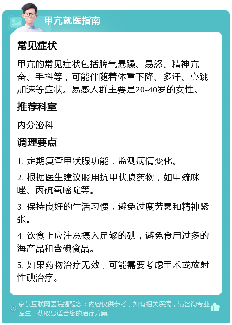 甲亢就医指南 常见症状 甲亢的常见症状包括脾气暴躁、易怒、精神亢奋、手抖等，可能伴随着体重下降、多汗、心跳加速等症状。易感人群主要是20-40岁的女性。 推荐科室 内分泌科 调理要点 1. 定期复查甲状腺功能，监测病情变化。 2. 根据医生建议服用抗甲状腺药物，如甲巯咪唑、丙硫氧嘧啶等。 3. 保持良好的生活习惯，避免过度劳累和精神紧张。 4. 饮食上应注意摄入足够的碘，避免食用过多的海产品和含碘食品。 5. 如果药物治疗无效，可能需要考虑手术或放射性碘治疗。