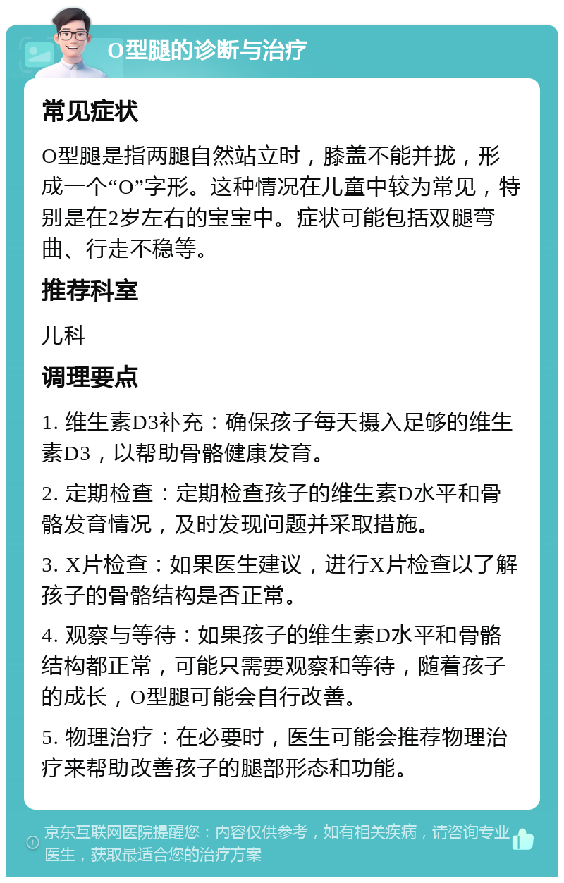 O型腿的诊断与治疗 常见症状 O型腿是指两腿自然站立时，膝盖不能并拢，形成一个“O”字形。这种情况在儿童中较为常见，特别是在2岁左右的宝宝中。症状可能包括双腿弯曲、行走不稳等。 推荐科室 儿科 调理要点 1. 维生素D3补充：确保孩子每天摄入足够的维生素D3，以帮助骨骼健康发育。 2. 定期检查：定期检查孩子的维生素D水平和骨骼发育情况，及时发现问题并采取措施。 3. X片检查：如果医生建议，进行X片检查以了解孩子的骨骼结构是否正常。 4. 观察与等待：如果孩子的维生素D水平和骨骼结构都正常，可能只需要观察和等待，随着孩子的成长，O型腿可能会自行改善。 5. 物理治疗：在必要时，医生可能会推荐物理治疗来帮助改善孩子的腿部形态和功能。