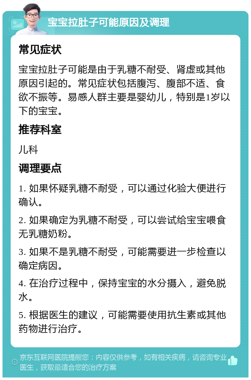 宝宝拉肚子可能原因及调理 常见症状 宝宝拉肚子可能是由于乳糖不耐受、肾虚或其他原因引起的。常见症状包括腹泻、腹部不适、食欲不振等。易感人群主要是婴幼儿，特别是1岁以下的宝宝。 推荐科室 儿科 调理要点 1. 如果怀疑乳糖不耐受，可以通过化验大便进行确认。 2. 如果确定为乳糖不耐受，可以尝试给宝宝喂食无乳糖奶粉。 3. 如果不是乳糖不耐受，可能需要进一步检查以确定病因。 4. 在治疗过程中，保持宝宝的水分摄入，避免脱水。 5. 根据医生的建议，可能需要使用抗生素或其他药物进行治疗。