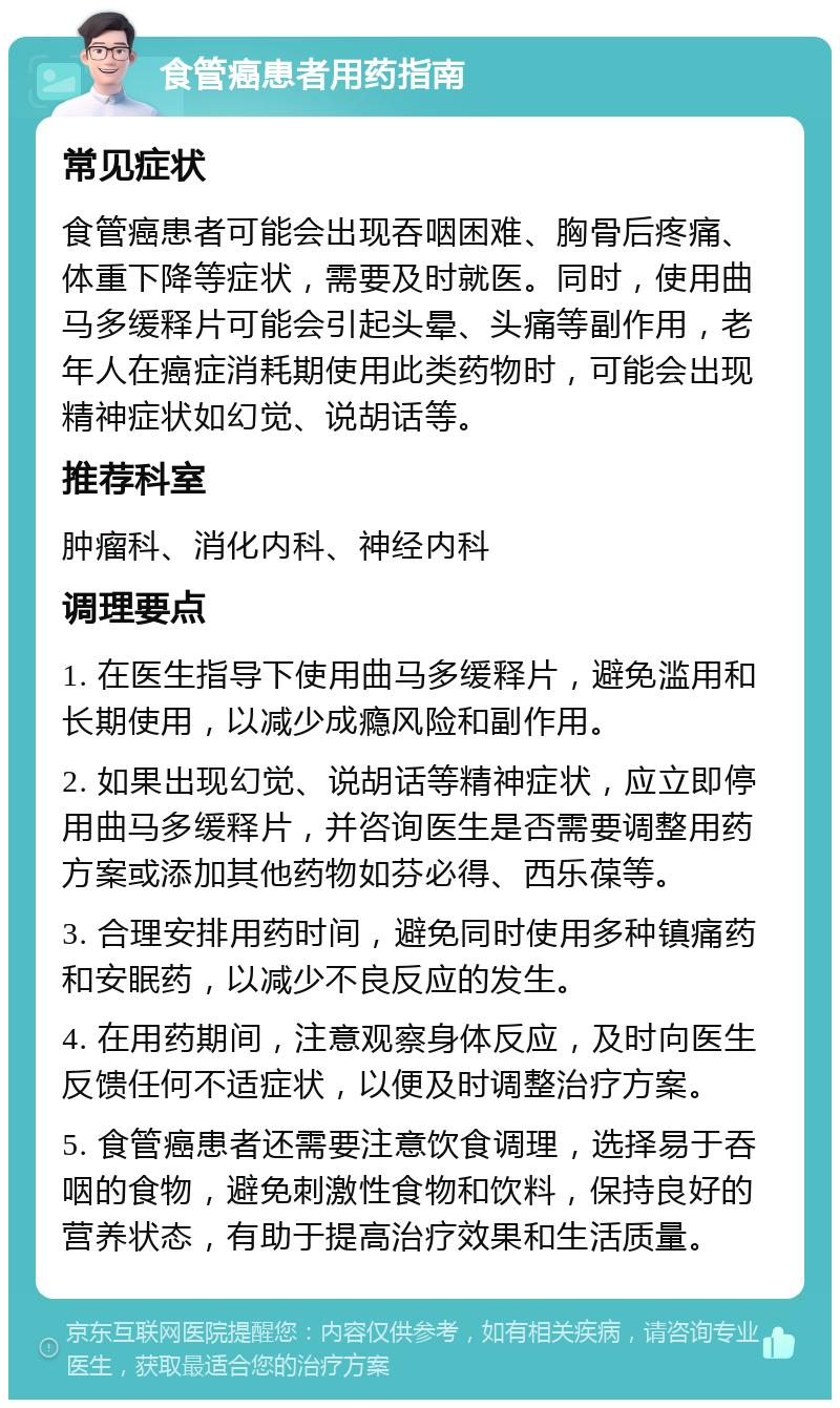 食管癌患者用药指南 常见症状 食管癌患者可能会出现吞咽困难、胸骨后疼痛、体重下降等症状，需要及时就医。同时，使用曲马多缓释片可能会引起头晕、头痛等副作用，老年人在癌症消耗期使用此类药物时，可能会出现精神症状如幻觉、说胡话等。 推荐科室 肿瘤科、消化内科、神经内科 调理要点 1. 在医生指导下使用曲马多缓释片，避免滥用和长期使用，以减少成瘾风险和副作用。 2. 如果出现幻觉、说胡话等精神症状，应立即停用曲马多缓释片，并咨询医生是否需要调整用药方案或添加其他药物如芬必得、西乐葆等。 3. 合理安排用药时间，避免同时使用多种镇痛药和安眠药，以减少不良反应的发生。 4. 在用药期间，注意观察身体反应，及时向医生反馈任何不适症状，以便及时调整治疗方案。 5. 食管癌患者还需要注意饮食调理，选择易于吞咽的食物，避免刺激性食物和饮料，保持良好的营养状态，有助于提高治疗效果和生活质量。