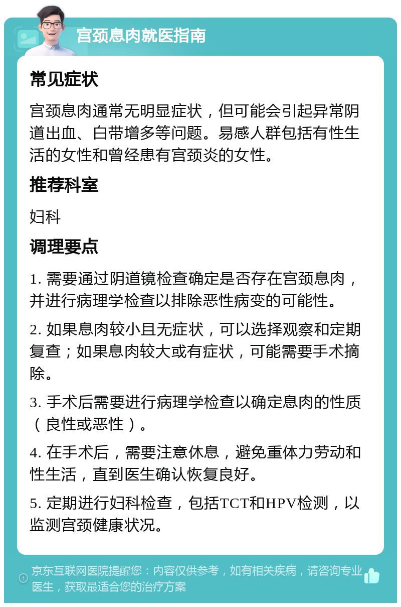 宫颈息肉就医指南 常见症状 宫颈息肉通常无明显症状，但可能会引起异常阴道出血、白带增多等问题。易感人群包括有性生活的女性和曾经患有宫颈炎的女性。 推荐科室 妇科 调理要点 1. 需要通过阴道镜检查确定是否存在宫颈息肉，并进行病理学检查以排除恶性病变的可能性。 2. 如果息肉较小且无症状，可以选择观察和定期复查；如果息肉较大或有症状，可能需要手术摘除。 3. 手术后需要进行病理学检查以确定息肉的性质（良性或恶性）。 4. 在手术后，需要注意休息，避免重体力劳动和性生活，直到医生确认恢复良好。 5. 定期进行妇科检查，包括TCT和HPV检测，以监测宫颈健康状况。