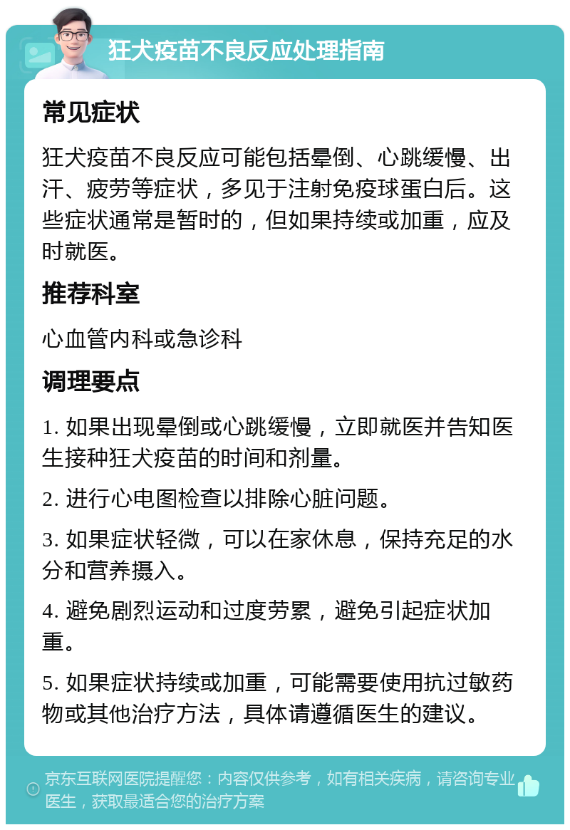 狂犬疫苗不良反应处理指南 常见症状 狂犬疫苗不良反应可能包括晕倒、心跳缓慢、出汗、疲劳等症状，多见于注射免疫球蛋白后。这些症状通常是暂时的，但如果持续或加重，应及时就医。 推荐科室 心血管内科或急诊科 调理要点 1. 如果出现晕倒或心跳缓慢，立即就医并告知医生接种狂犬疫苗的时间和剂量。 2. 进行心电图检查以排除心脏问题。 3. 如果症状轻微，可以在家休息，保持充足的水分和营养摄入。 4. 避免剧烈运动和过度劳累，避免引起症状加重。 5. 如果症状持续或加重，可能需要使用抗过敏药物或其他治疗方法，具体请遵循医生的建议。