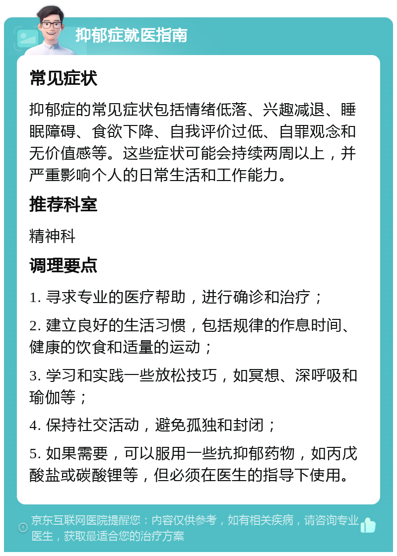 抑郁症就医指南 常见症状 抑郁症的常见症状包括情绪低落、兴趣减退、睡眠障碍、食欲下降、自我评价过低、自罪观念和无价值感等。这些症状可能会持续两周以上，并严重影响个人的日常生活和工作能力。 推荐科室 精神科 调理要点 1. 寻求专业的医疗帮助，进行确诊和治疗； 2. 建立良好的生活习惯，包括规律的作息时间、健康的饮食和适量的运动； 3. 学习和实践一些放松技巧，如冥想、深呼吸和瑜伽等； 4. 保持社交活动，避免孤独和封闭； 5. 如果需要，可以服用一些抗抑郁药物，如丙戊酸盐或碳酸锂等，但必须在医生的指导下使用。