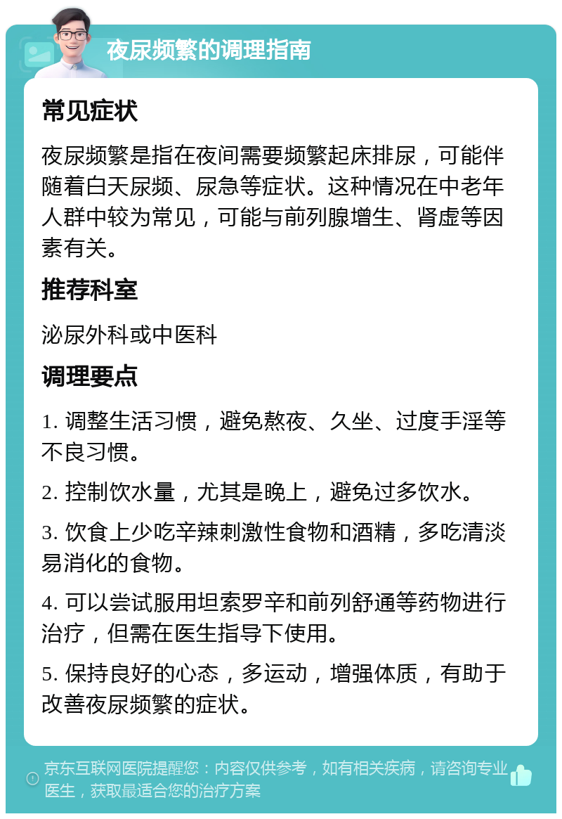 夜尿频繁的调理指南 常见症状 夜尿频繁是指在夜间需要频繁起床排尿，可能伴随着白天尿频、尿急等症状。这种情况在中老年人群中较为常见，可能与前列腺增生、肾虚等因素有关。 推荐科室 泌尿外科或中医科 调理要点 1. 调整生活习惯，避免熬夜、久坐、过度手淫等不良习惯。 2. 控制饮水量，尤其是晚上，避免过多饮水。 3. 饮食上少吃辛辣刺激性食物和酒精，多吃清淡易消化的食物。 4. 可以尝试服用坦索罗辛和前列舒通等药物进行治疗，但需在医生指导下使用。 5. 保持良好的心态，多运动，增强体质，有助于改善夜尿频繁的症状。