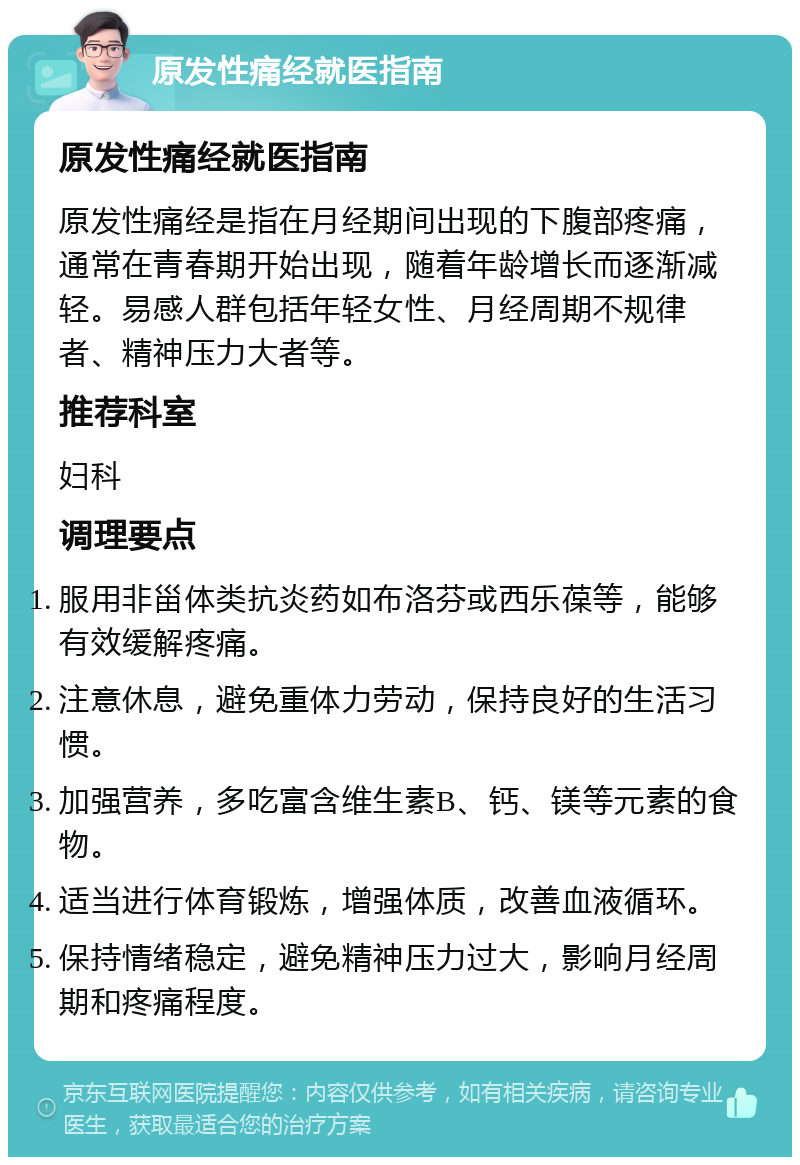 原发性痛经就医指南 原发性痛经就医指南 原发性痛经是指在月经期间出现的下腹部疼痛，通常在青春期开始出现，随着年龄增长而逐渐减轻。易感人群包括年轻女性、月经周期不规律者、精神压力大者等。 推荐科室 妇科 调理要点 服用非甾体类抗炎药如布洛芬或西乐葆等，能够有效缓解疼痛。 注意休息，避免重体力劳动，保持良好的生活习惯。 加强营养，多吃富含维生素B、钙、镁等元素的食物。 适当进行体育锻炼，增强体质，改善血液循环。 保持情绪稳定，避免精神压力过大，影响月经周期和疼痛程度。