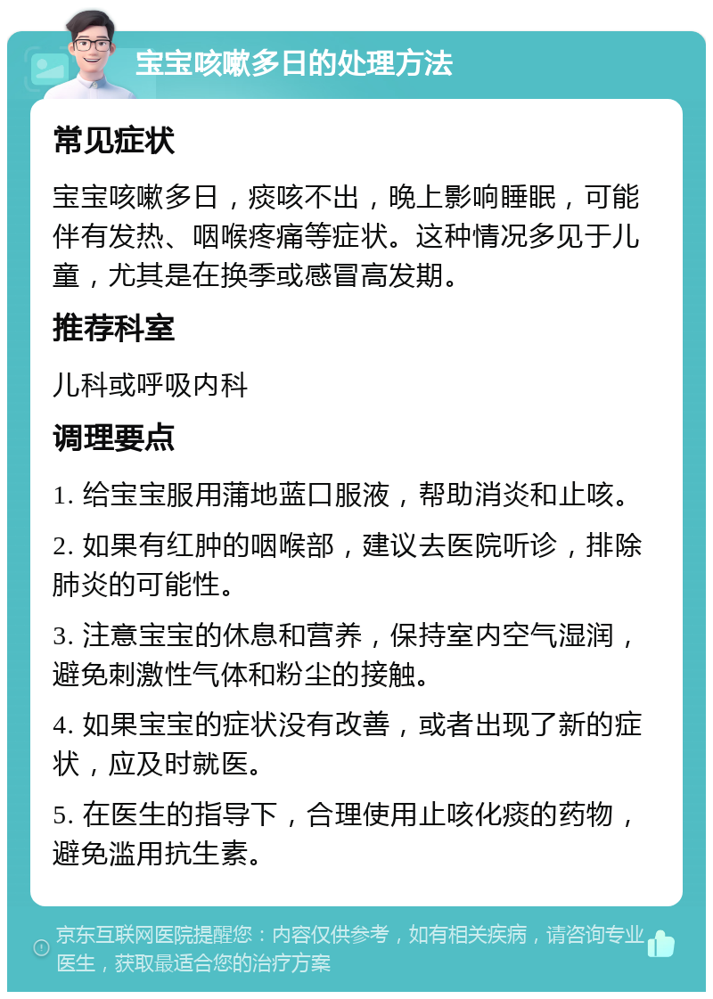 宝宝咳嗽多日的处理方法 常见症状 宝宝咳嗽多日，痰咳不出，晚上影响睡眠，可能伴有发热、咽喉疼痛等症状。这种情况多见于儿童，尤其是在换季或感冒高发期。 推荐科室 儿科或呼吸内科 调理要点 1. 给宝宝服用蒲地蓝口服液，帮助消炎和止咳。 2. 如果有红肿的咽喉部，建议去医院听诊，排除肺炎的可能性。 3. 注意宝宝的休息和营养，保持室内空气湿润，避免刺激性气体和粉尘的接触。 4. 如果宝宝的症状没有改善，或者出现了新的症状，应及时就医。 5. 在医生的指导下，合理使用止咳化痰的药物，避免滥用抗生素。