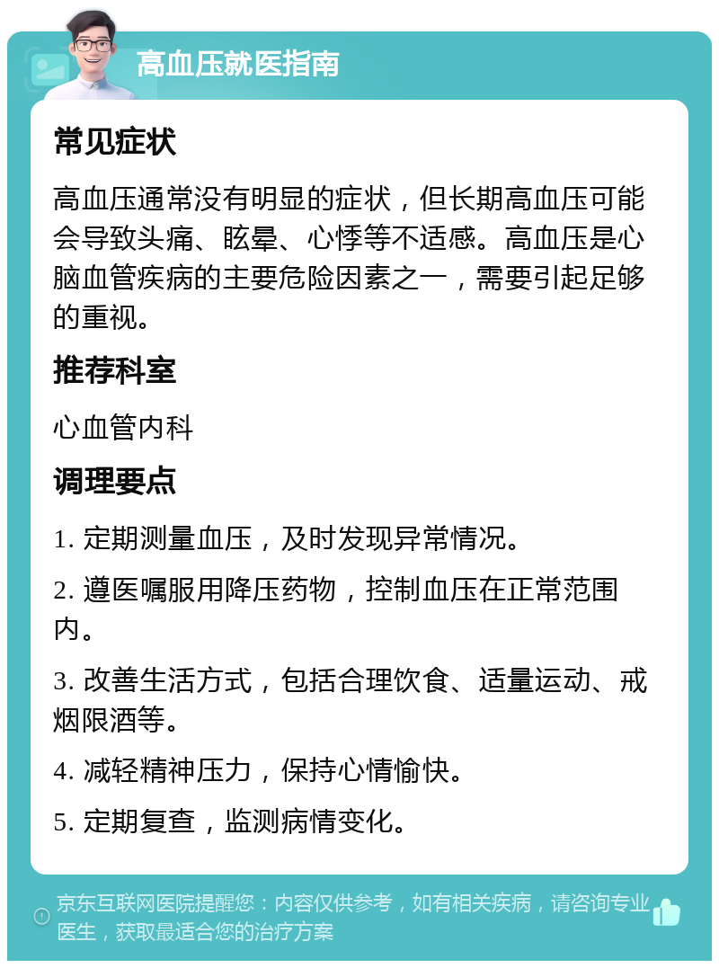 高血压就医指南 常见症状 高血压通常没有明显的症状，但长期高血压可能会导致头痛、眩晕、心悸等不适感。高血压是心脑血管疾病的主要危险因素之一，需要引起足够的重视。 推荐科室 心血管内科 调理要点 1. 定期测量血压，及时发现异常情况。 2. 遵医嘱服用降压药物，控制血压在正常范围内。 3. 改善生活方式，包括合理饮食、适量运动、戒烟限酒等。 4. 减轻精神压力，保持心情愉快。 5. 定期复查，监测病情变化。