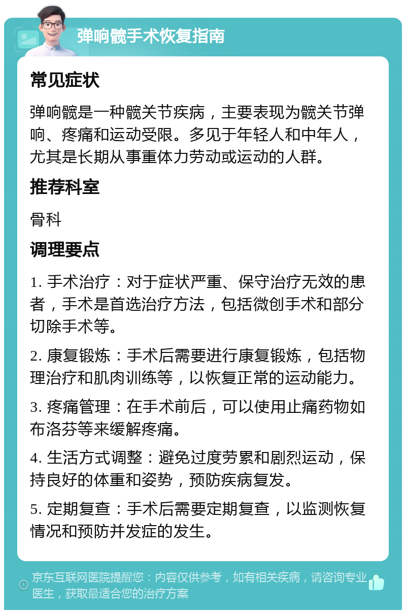 弹响髋手术恢复指南 常见症状 弹响髋是一种髋关节疾病，主要表现为髋关节弹响、疼痛和运动受限。多见于年轻人和中年人，尤其是长期从事重体力劳动或运动的人群。 推荐科室 骨科 调理要点 1. 手术治疗：对于症状严重、保守治疗无效的患者，手术是首选治疗方法，包括微创手术和部分切除手术等。 2. 康复锻炼：手术后需要进行康复锻炼，包括物理治疗和肌肉训练等，以恢复正常的运动能力。 3. 疼痛管理：在手术前后，可以使用止痛药物如布洛芬等来缓解疼痛。 4. 生活方式调整：避免过度劳累和剧烈运动，保持良好的体重和姿势，预防疾病复发。 5. 定期复查：手术后需要定期复查，以监测恢复情况和预防并发症的发生。