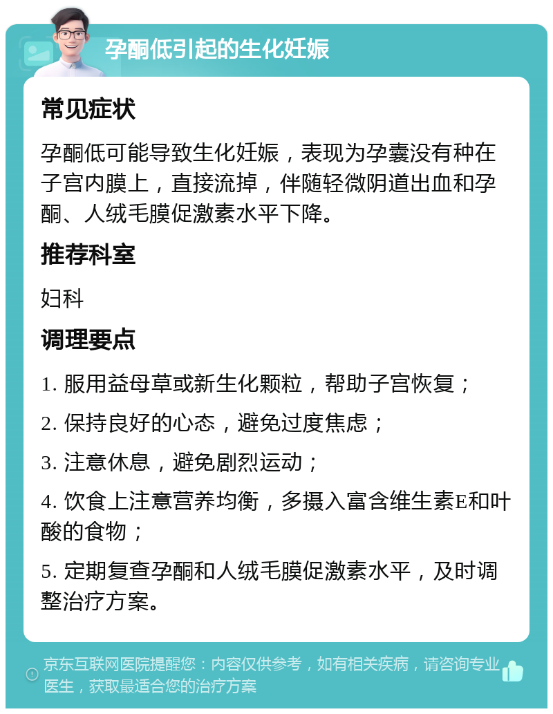 孕酮低引起的生化妊娠 常见症状 孕酮低可能导致生化妊娠，表现为孕囊没有种在子宫内膜上，直接流掉，伴随轻微阴道出血和孕酮、人绒毛膜促激素水平下降。 推荐科室 妇科 调理要点 1. 服用益母草或新生化颗粒，帮助子宫恢复； 2. 保持良好的心态，避免过度焦虑； 3. 注意休息，避免剧烈运动； 4. 饮食上注意营养均衡，多摄入富含维生素E和叶酸的食物； 5. 定期复查孕酮和人绒毛膜促激素水平，及时调整治疗方案。