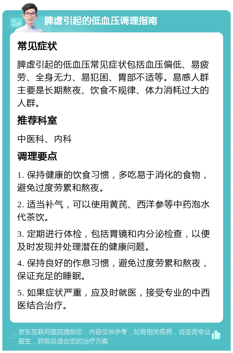 脾虚引起的低血压调理指南 常见症状 脾虚引起的低血压常见症状包括血压偏低、易疲劳、全身无力、易犯困、胃部不适等。易感人群主要是长期熬夜、饮食不规律、体力消耗过大的人群。 推荐科室 中医科、内科 调理要点 1. 保持健康的饮食习惯，多吃易于消化的食物，避免过度劳累和熬夜。 2. 适当补气，可以使用黄芪、西洋参等中药泡水代茶饮。 3. 定期进行体检，包括胃镜和内分泌检查，以便及时发现并处理潜在的健康问题。 4. 保持良好的作息习惯，避免过度劳累和熬夜，保证充足的睡眠。 5. 如果症状严重，应及时就医，接受专业的中西医结合治疗。