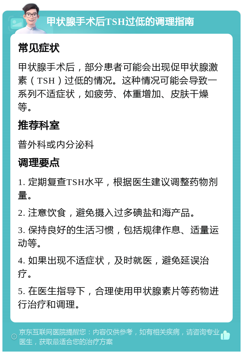 甲状腺手术后TSH过低的调理指南 常见症状 甲状腺手术后，部分患者可能会出现促甲状腺激素（TSH）过低的情况。这种情况可能会导致一系列不适症状，如疲劳、体重增加、皮肤干燥等。 推荐科室 普外科或内分泌科 调理要点 1. 定期复查TSH水平，根据医生建议调整药物剂量。 2. 注意饮食，避免摄入过多碘盐和海产品。 3. 保持良好的生活习惯，包括规律作息、适量运动等。 4. 如果出现不适症状，及时就医，避免延误治疗。 5. 在医生指导下，合理使用甲状腺素片等药物进行治疗和调理。