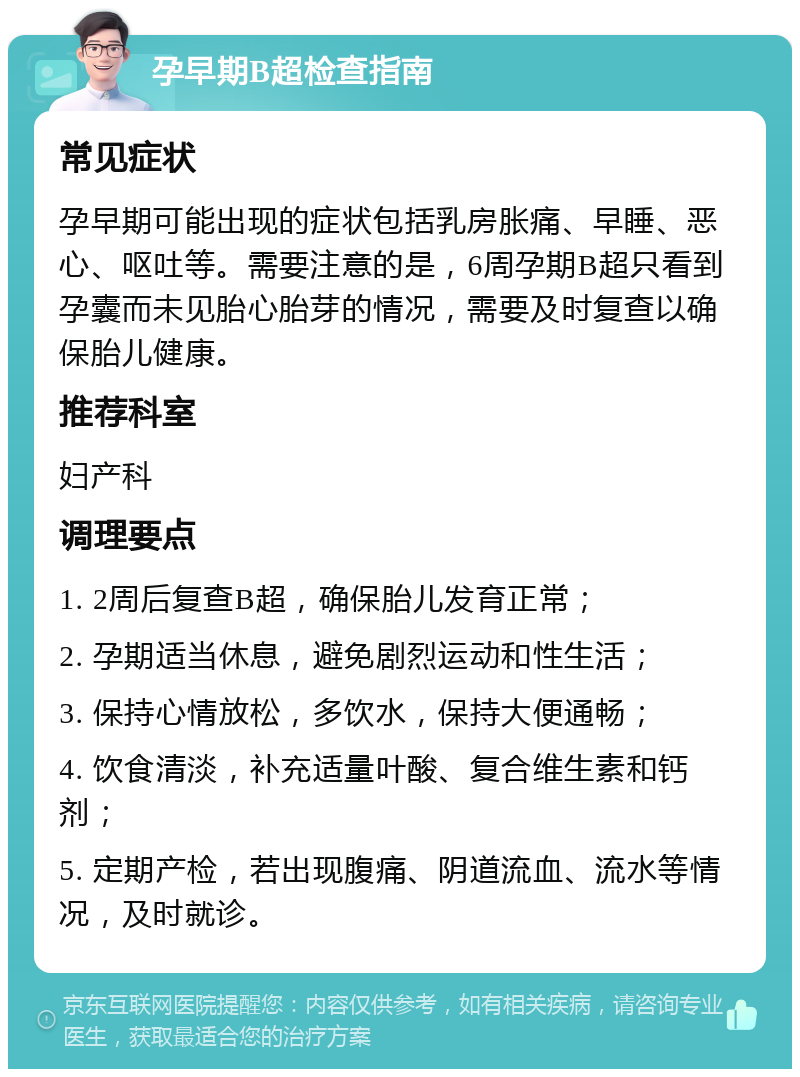 孕早期B超检查指南 常见症状 孕早期可能出现的症状包括乳房胀痛、早睡、恶心、呕吐等。需要注意的是，6周孕期B超只看到孕囊而未见胎心胎芽的情况，需要及时复查以确保胎儿健康。 推荐科室 妇产科 调理要点 1. 2周后复查B超，确保胎儿发育正常； 2. 孕期适当休息，避免剧烈运动和性生活； 3. 保持心情放松，多饮水，保持大便通畅； 4. 饮食清淡，补充适量叶酸、复合维生素和钙剂； 5. 定期产检，若出现腹痛、阴道流血、流水等情况，及时就诊。