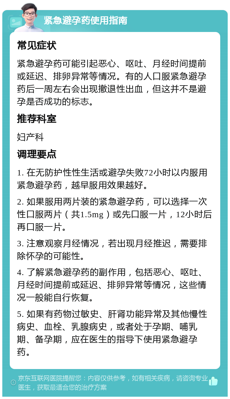 紧急避孕药使用指南 常见症状 紧急避孕药可能引起恶心、呕吐、月经时间提前或延迟、排卵异常等情况。有的人口服紧急避孕药后一周左右会出现撤退性出血，但这并不是避孕是否成功的标志。 推荐科室 妇产科 调理要点 1. 在无防护性性生活或避孕失败72小时以内服用紧急避孕药，越早服用效果越好。 2. 如果服用两片装的紧急避孕药，可以选择一次性口服两片（共1.5mg）或先口服一片，12小时后再口服一片。 3. 注意观察月经情况，若出现月经推迟，需要排除怀孕的可能性。 4. 了解紧急避孕药的副作用，包括恶心、呕吐、月经时间提前或延迟、排卵异常等情况，这些情况一般能自行恢复。 5. 如果有药物过敏史、肝肾功能异常及其他慢性病史、血栓、乳腺病史，或者处于孕期、哺乳期、备孕期，应在医生的指导下使用紧急避孕药。