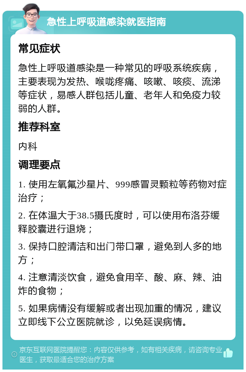 急性上呼吸道感染就医指南 常见症状 急性上呼吸道感染是一种常见的呼吸系统疾病，主要表现为发热、喉咙疼痛、咳嗽、咳痰、流涕等症状，易感人群包括儿童、老年人和免疫力较弱的人群。 推荐科室 内科 调理要点 1. 使用左氧氟沙星片、999感冒灵颗粒等药物对症治疗； 2. 在体温大于38.5摄氏度时，可以使用布洛芬缓释胶囊进行退烧； 3. 保持口腔清洁和出门带口罩，避免到人多的地方； 4. 注意清淡饮食，避免食用辛、酸、麻、辣、油炸的食物； 5. 如果病情没有缓解或者出现加重的情况，建议立即线下公立医院就诊，以免延误病情。