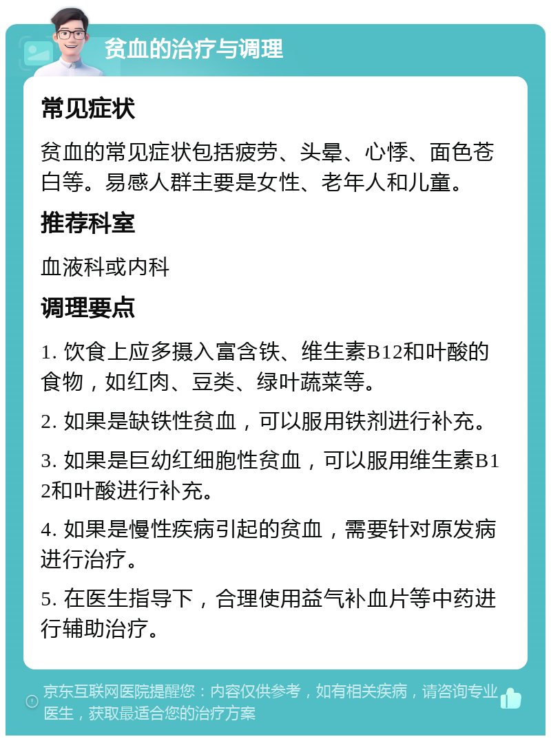 贫血的治疗与调理 常见症状 贫血的常见症状包括疲劳、头晕、心悸、面色苍白等。易感人群主要是女性、老年人和儿童。 推荐科室 血液科或内科 调理要点 1. 饮食上应多摄入富含铁、维生素B12和叶酸的食物，如红肉、豆类、绿叶蔬菜等。 2. 如果是缺铁性贫血，可以服用铁剂进行补充。 3. 如果是巨幼红细胞性贫血，可以服用维生素B12和叶酸进行补充。 4. 如果是慢性疾病引起的贫血，需要针对原发病进行治疗。 5. 在医生指导下，合理使用益气补血片等中药进行辅助治疗。