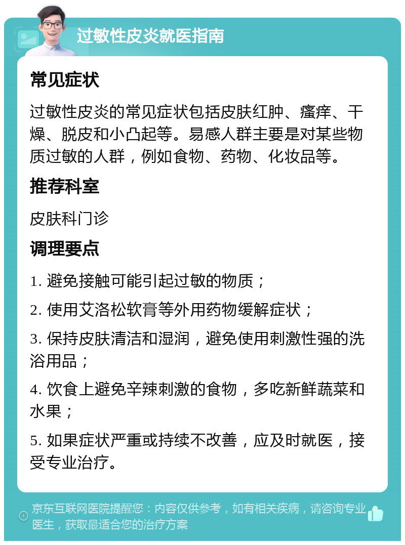 过敏性皮炎就医指南 常见症状 过敏性皮炎的常见症状包括皮肤红肿、瘙痒、干燥、脱皮和小凸起等。易感人群主要是对某些物质过敏的人群，例如食物、药物、化妆品等。 推荐科室 皮肤科门诊 调理要点 1. 避免接触可能引起过敏的物质； 2. 使用艾洛松软膏等外用药物缓解症状； 3. 保持皮肤清洁和湿润，避免使用刺激性强的洗浴用品； 4. 饮食上避免辛辣刺激的食物，多吃新鲜蔬菜和水果； 5. 如果症状严重或持续不改善，应及时就医，接受专业治疗。