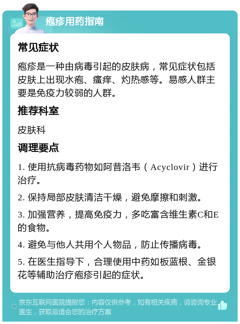 疱疹用药指南 常见症状 疱疹是一种由病毒引起的皮肤病，常见症状包括皮肤上出现水疱、瘙痒、灼热感等。易感人群主要是免疫力较弱的人群。 推荐科室 皮肤科 调理要点 1. 使用抗病毒药物如阿昔洛韦（Acyclovir）进行治疗。 2. 保持局部皮肤清洁干燥，避免摩擦和刺激。 3. 加强营养，提高免疫力，多吃富含维生素C和E的食物。 4. 避免与他人共用个人物品，防止传播病毒。 5. 在医生指导下，合理使用中药如板蓝根、金银花等辅助治疗疱疹引起的症状。