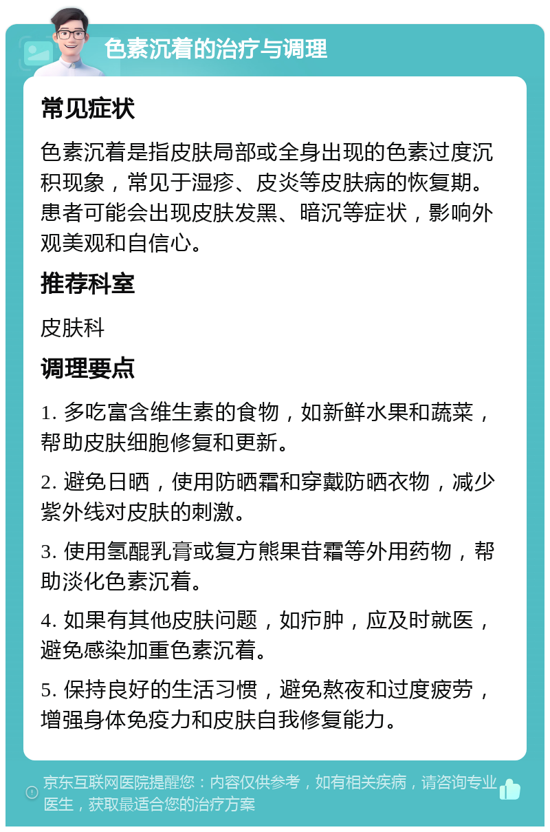 色素沉着的治疗与调理 常见症状 色素沉着是指皮肤局部或全身出现的色素过度沉积现象，常见于湿疹、皮炎等皮肤病的恢复期。患者可能会出现皮肤发黑、暗沉等症状，影响外观美观和自信心。 推荐科室 皮肤科 调理要点 1. 多吃富含维生素的食物，如新鲜水果和蔬菜，帮助皮肤细胞修复和更新。 2. 避免日晒，使用防晒霜和穿戴防晒衣物，减少紫外线对皮肤的刺激。 3. 使用氢醌乳膏或复方熊果苷霜等外用药物，帮助淡化色素沉着。 4. 如果有其他皮肤问题，如疖肿，应及时就医，避免感染加重色素沉着。 5. 保持良好的生活习惯，避免熬夜和过度疲劳，增强身体免疫力和皮肤自我修复能力。