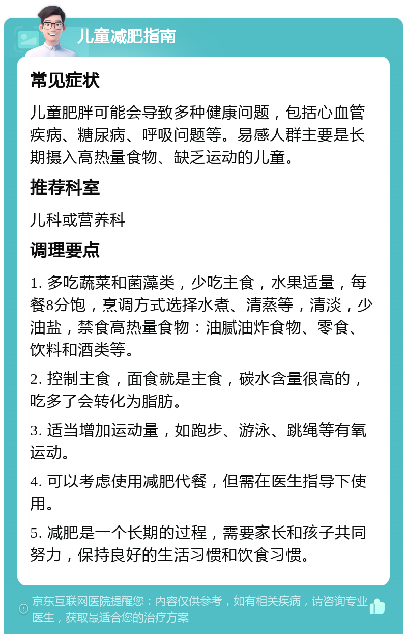 儿童减肥指南 常见症状 儿童肥胖可能会导致多种健康问题，包括心血管疾病、糖尿病、呼吸问题等。易感人群主要是长期摄入高热量食物、缺乏运动的儿童。 推荐科室 儿科或营养科 调理要点 1. 多吃蔬菜和菌藻类，少吃主食，水果适量，每餐8分饱，烹调方式选择水煮、清蒸等，清淡，少油盐，禁食高热量食物：油腻油炸食物、零食、饮料和酒类等。 2. 控制主食，面食就是主食，碳水含量很高的，吃多了会转化为脂肪。 3. 适当增加运动量，如跑步、游泳、跳绳等有氧运动。 4. 可以考虑使用减肥代餐，但需在医生指导下使用。 5. 减肥是一个长期的过程，需要家长和孩子共同努力，保持良好的生活习惯和饮食习惯。