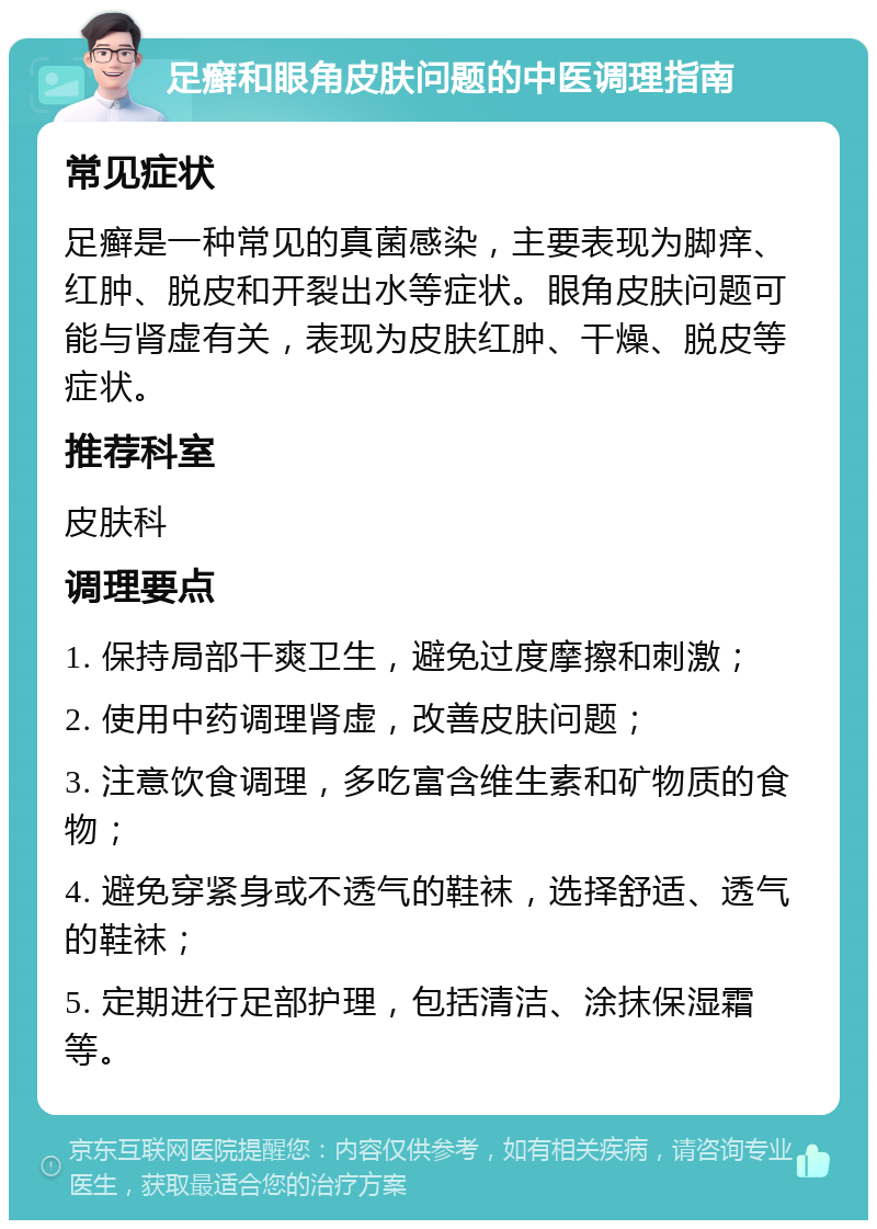 足癣和眼角皮肤问题的中医调理指南 常见症状 足癣是一种常见的真菌感染，主要表现为脚痒、红肿、脱皮和开裂出水等症状。眼角皮肤问题可能与肾虚有关，表现为皮肤红肿、干燥、脱皮等症状。 推荐科室 皮肤科 调理要点 1. 保持局部干爽卫生，避免过度摩擦和刺激； 2. 使用中药调理肾虚，改善皮肤问题； 3. 注意饮食调理，多吃富含维生素和矿物质的食物； 4. 避免穿紧身或不透气的鞋袜，选择舒适、透气的鞋袜； 5. 定期进行足部护理，包括清洁、涂抹保湿霜等。