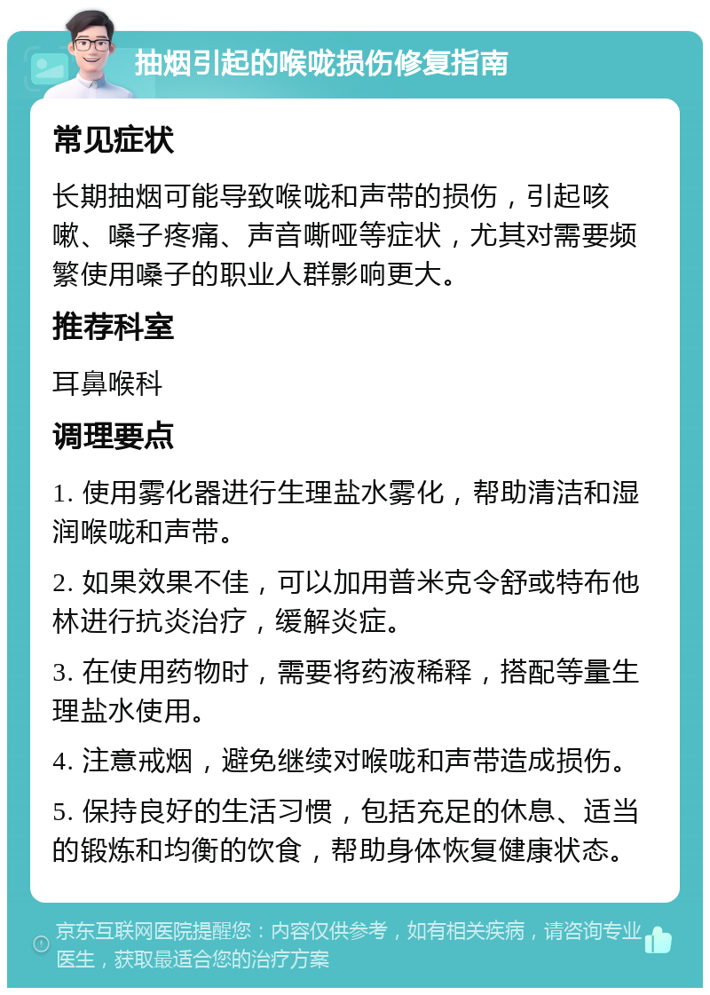 抽烟引起的喉咙损伤修复指南 常见症状 长期抽烟可能导致喉咙和声带的损伤，引起咳嗽、嗓子疼痛、声音嘶哑等症状，尤其对需要频繁使用嗓子的职业人群影响更大。 推荐科室 耳鼻喉科 调理要点 1. 使用雾化器进行生理盐水雾化，帮助清洁和湿润喉咙和声带。 2. 如果效果不佳，可以加用普米克令舒或特布他林进行抗炎治疗，缓解炎症。 3. 在使用药物时，需要将药液稀释，搭配等量生理盐水使用。 4. 注意戒烟，避免继续对喉咙和声带造成损伤。 5. 保持良好的生活习惯，包括充足的休息、适当的锻炼和均衡的饮食，帮助身体恢复健康状态。