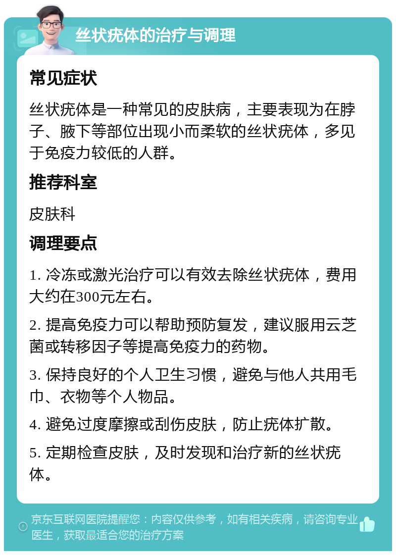 丝状疣体的治疗与调理 常见症状 丝状疣体是一种常见的皮肤病，主要表现为在脖子、腋下等部位出现小而柔软的丝状疣体，多见于免疫力较低的人群。 推荐科室 皮肤科 调理要点 1. 冷冻或激光治疗可以有效去除丝状疣体，费用大约在300元左右。 2. 提高免疫力可以帮助预防复发，建议服用云芝菌或转移因子等提高免疫力的药物。 3. 保持良好的个人卫生习惯，避免与他人共用毛巾、衣物等个人物品。 4. 避免过度摩擦或刮伤皮肤，防止疣体扩散。 5. 定期检查皮肤，及时发现和治疗新的丝状疣体。