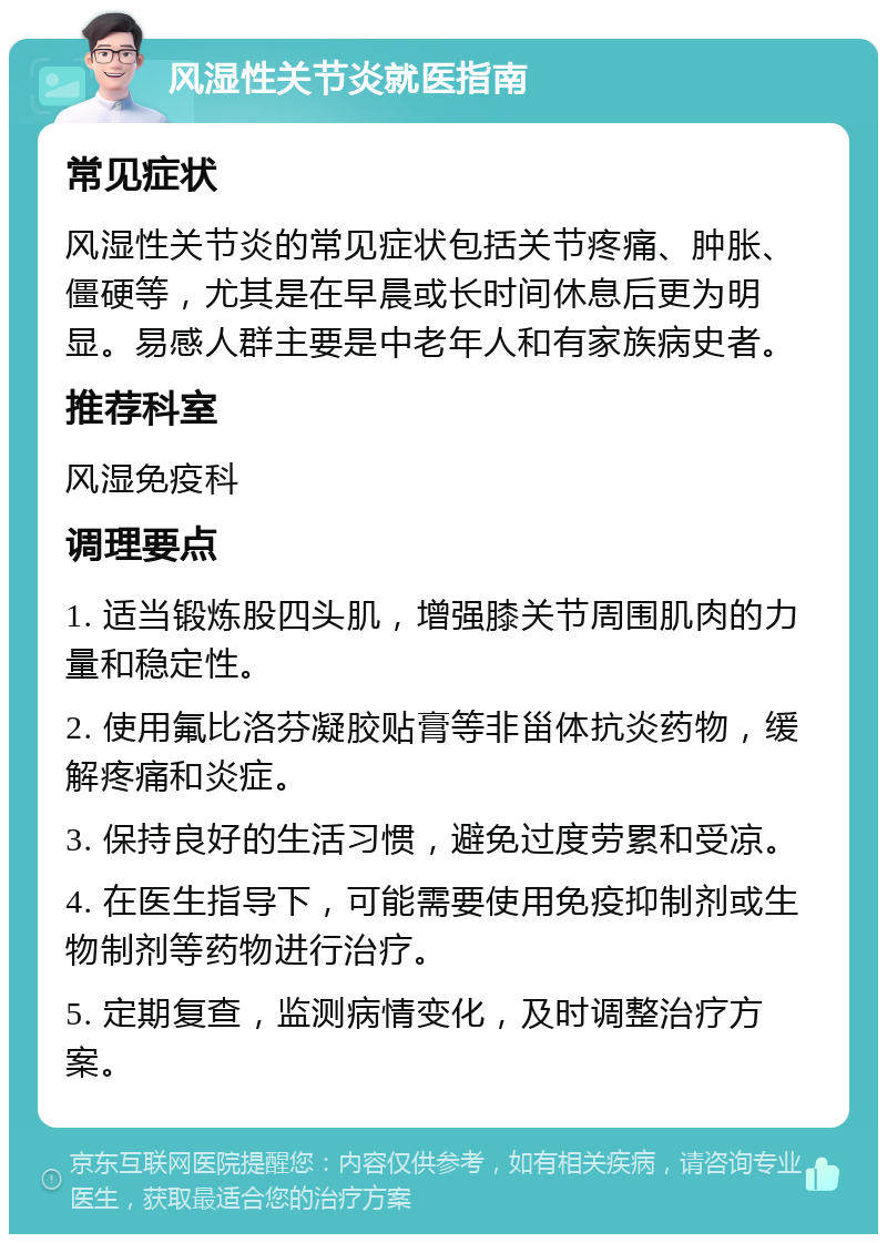 风湿性关节炎就医指南 常见症状 风湿性关节炎的常见症状包括关节疼痛、肿胀、僵硬等，尤其是在早晨或长时间休息后更为明显。易感人群主要是中老年人和有家族病史者。 推荐科室 风湿免疫科 调理要点 1. 适当锻炼股四头肌，增强膝关节周围肌肉的力量和稳定性。 2. 使用氟比洛芬凝胶贴膏等非甾体抗炎药物，缓解疼痛和炎症。 3. 保持良好的生活习惯，避免过度劳累和受凉。 4. 在医生指导下，可能需要使用免疫抑制剂或生物制剂等药物进行治疗。 5. 定期复查，监测病情变化，及时调整治疗方案。