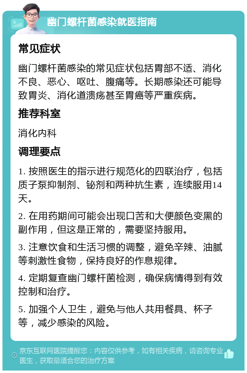 幽门螺杆菌感染就医指南 常见症状 幽门螺杆菌感染的常见症状包括胃部不适、消化不良、恶心、呕吐、腹痛等。长期感染还可能导致胃炎、消化道溃疡甚至胃癌等严重疾病。 推荐科室 消化内科 调理要点 1. 按照医生的指示进行规范化的四联治疗，包括质子泵抑制剂、铋剂和两种抗生素，连续服用14天。 2. 在用药期间可能会出现口苦和大便颜色变黑的副作用，但这是正常的，需要坚持服用。 3. 注意饮食和生活习惯的调整，避免辛辣、油腻等刺激性食物，保持良好的作息规律。 4. 定期复查幽门螺杆菌检测，确保病情得到有效控制和治疗。 5. 加强个人卫生，避免与他人共用餐具、杯子等，减少感染的风险。