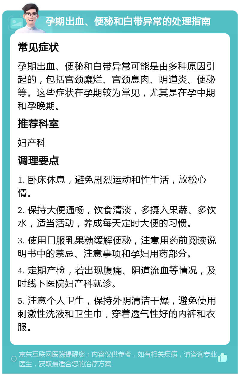 孕期出血、便秘和白带异常的处理指南 常见症状 孕期出血、便秘和白带异常可能是由多种原因引起的，包括宫颈糜烂、宫颈息肉、阴道炎、便秘等。这些症状在孕期较为常见，尤其是在孕中期和孕晚期。 推荐科室 妇产科 调理要点 1. 卧床休息，避免剧烈运动和性生活，放松心情。 2. 保持大便通畅，饮食清淡，多摄入果蔬、多饮水，适当活动，养成每天定时大便的习惯。 3. 使用口服乳果糖缓解便秘，注意用药前阅读说明书中的禁忌、注意事项和孕妇用药部分。 4. 定期产检，若出现腹痛、阴道流血等情况，及时线下医院妇产科就诊。 5. 注意个人卫生，保持外阴清洁干燥，避免使用刺激性洗液和卫生巾，穿着透气性好的内裤和衣服。