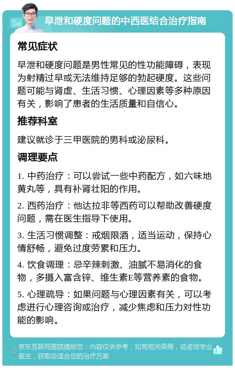 早泄和硬度问题的中西医结合治疗指南 常见症状 早泄和硬度问题是男性常见的性功能障碍，表现为射精过早或无法维持足够的勃起硬度。这些问题可能与肾虚、生活习惯、心理因素等多种原因有关，影响了患者的生活质量和自信心。 推荐科室 建议就诊于三甲医院的男科或泌尿科。 调理要点 1. 中药治疗：可以尝试一些中药配方，如六味地黄丸等，具有补肾壮阳的作用。 2. 西药治疗：他达拉非等西药可以帮助改善硬度问题，需在医生指导下使用。 3. 生活习惯调整：戒烟限酒，适当运动，保持心情舒畅，避免过度劳累和压力。 4. 饮食调理：忌辛辣刺激、油腻不易消化的食物，多摄入富含锌、维生素E等营养素的食物。 5. 心理疏导：如果问题与心理因素有关，可以考虑进行心理咨询或治疗，减少焦虑和压力对性功能的影响。