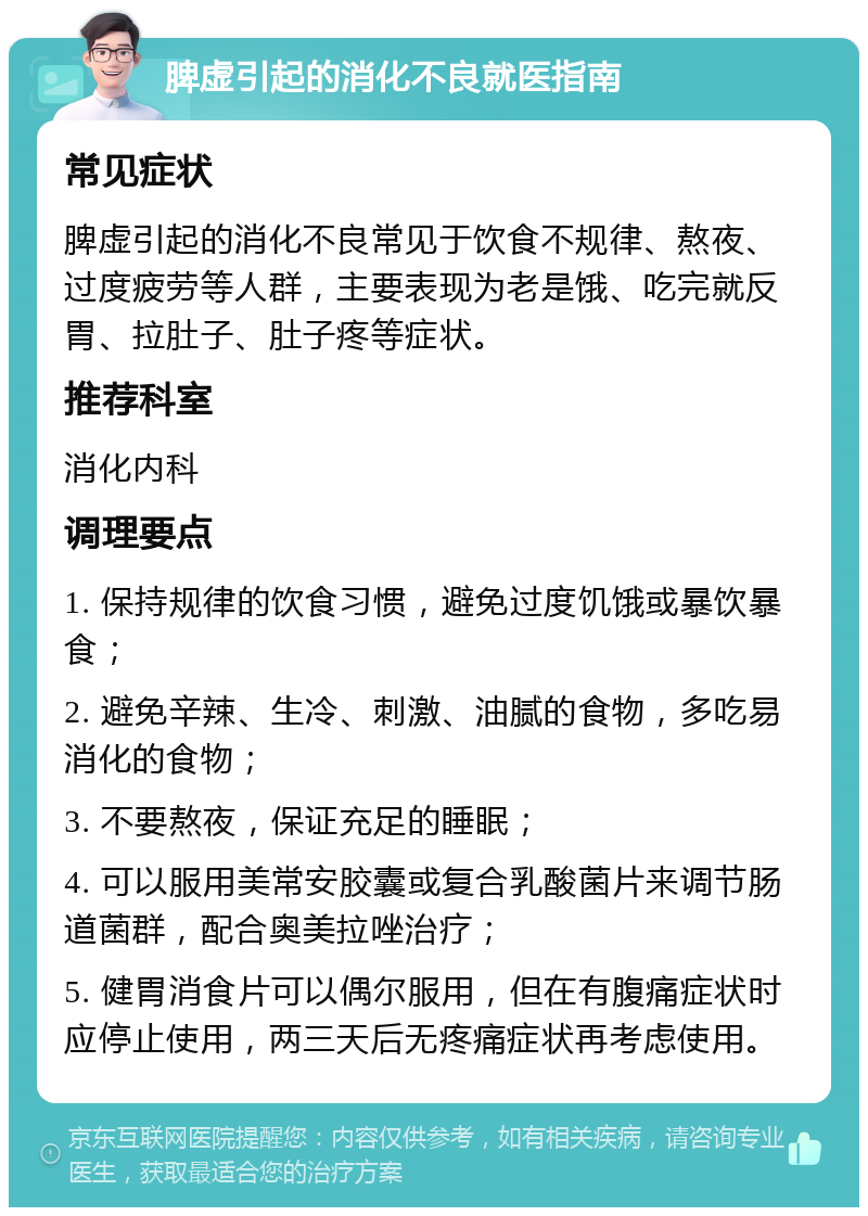 脾虚引起的消化不良就医指南 常见症状 脾虚引起的消化不良常见于饮食不规律、熬夜、过度疲劳等人群，主要表现为老是饿、吃完就反胃、拉肚子、肚子疼等症状。 推荐科室 消化内科 调理要点 1. 保持规律的饮食习惯，避免过度饥饿或暴饮暴食； 2. 避免辛辣、生冷、刺激、油腻的食物，多吃易消化的食物； 3. 不要熬夜，保证充足的睡眠； 4. 可以服用美常安胶囊或复合乳酸菌片来调节肠道菌群，配合奥美拉唑治疗； 5. 健胃消食片可以偶尔服用，但在有腹痛症状时应停止使用，两三天后无疼痛症状再考虑使用。