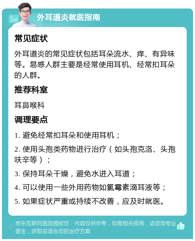 外耳道炎就医指南 常见症状 外耳道炎的常见症状包括耳朵流水、痒、有异味等。易感人群主要是经常使用耳机、经常扣耳朵的人群。 推荐科室 耳鼻喉科 调理要点 1. 避免经常扣耳朵和使用耳机； 2. 使用头孢类药物进行治疗（如头孢克洛、头孢呋辛等）； 3. 保持耳朵干燥，避免水进入耳道； 4. 可以使用一些外用药物如氯霉素滴耳液等； 5. 如果症状严重或持续不改善，应及时就医。