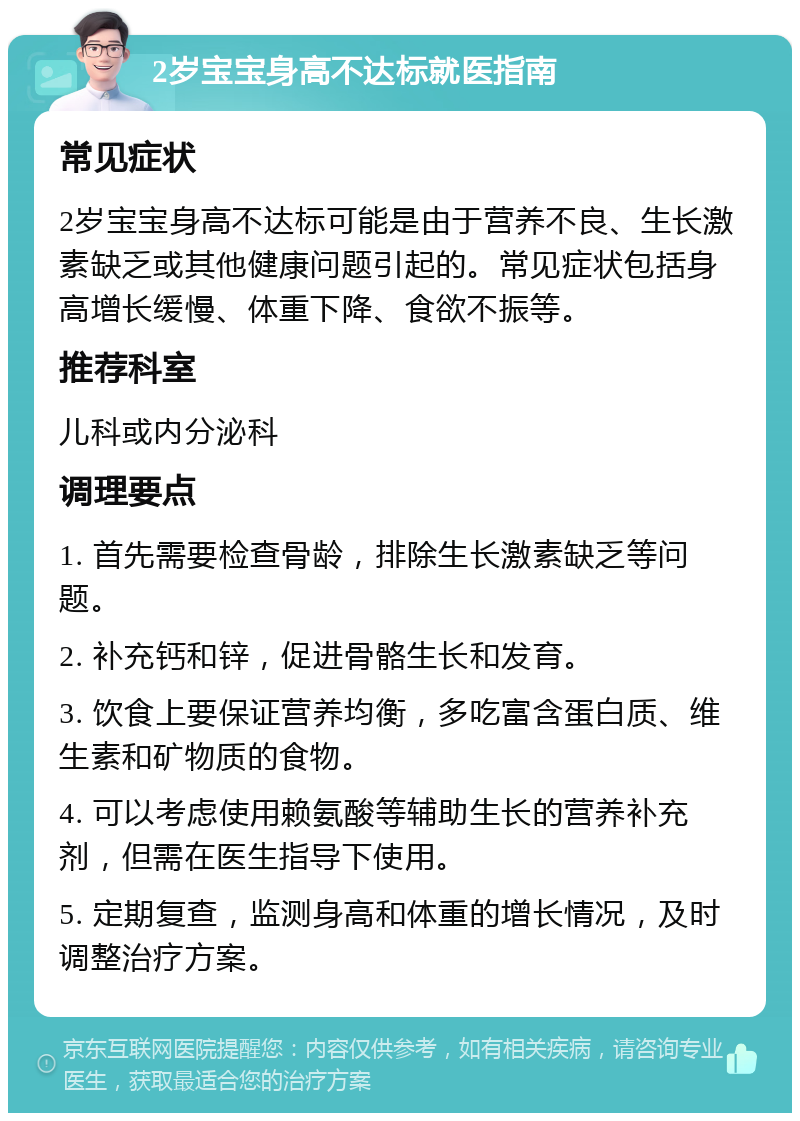 2岁宝宝身高不达标就医指南 常见症状 2岁宝宝身高不达标可能是由于营养不良、生长激素缺乏或其他健康问题引起的。常见症状包括身高增长缓慢、体重下降、食欲不振等。 推荐科室 儿科或内分泌科 调理要点 1. 首先需要检查骨龄，排除生长激素缺乏等问题。 2. 补充钙和锌，促进骨骼生长和发育。 3. 饮食上要保证营养均衡，多吃富含蛋白质、维生素和矿物质的食物。 4. 可以考虑使用赖氨酸等辅助生长的营养补充剂，但需在医生指导下使用。 5. 定期复查，监测身高和体重的增长情况，及时调整治疗方案。