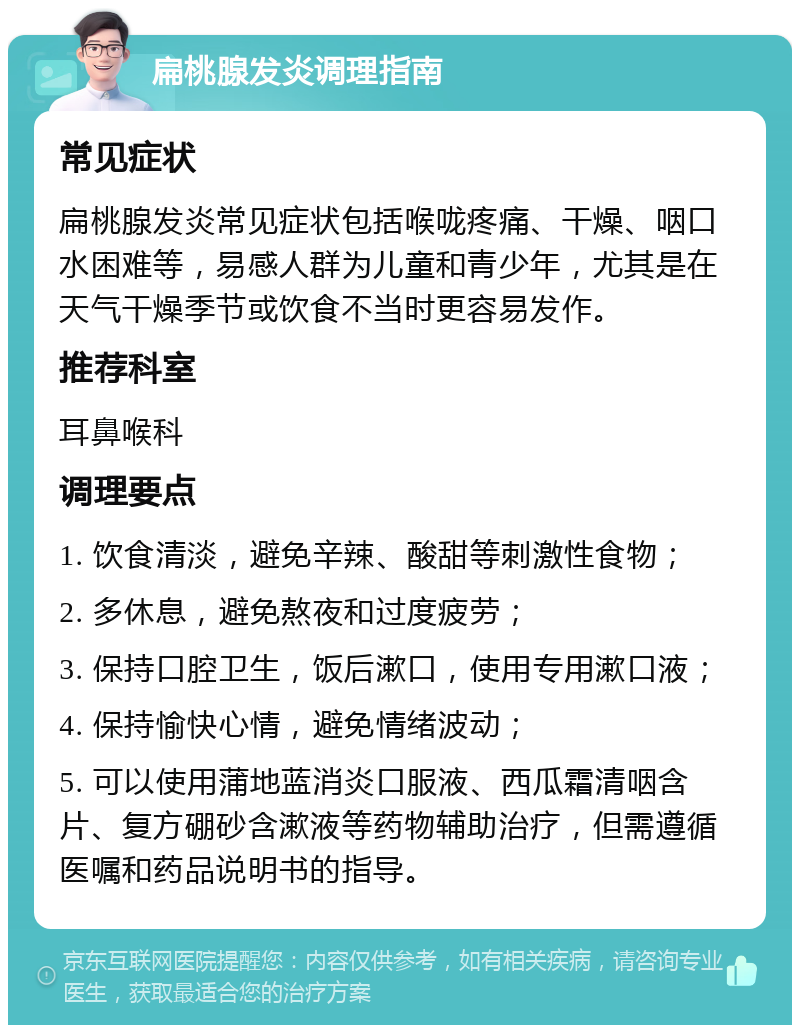 扁桃腺发炎调理指南 常见症状 扁桃腺发炎常见症状包括喉咙疼痛、干燥、咽口水困难等，易感人群为儿童和青少年，尤其是在天气干燥季节或饮食不当时更容易发作。 推荐科室 耳鼻喉科 调理要点 1. 饮食清淡，避免辛辣、酸甜等刺激性食物； 2. 多休息，避免熬夜和过度疲劳； 3. 保持口腔卫生，饭后漱口，使用专用漱口液； 4. 保持愉快心情，避免情绪波动； 5. 可以使用蒲地蓝消炎口服液、西瓜霜清咽含片、复方硼砂含漱液等药物辅助治疗，但需遵循医嘱和药品说明书的指导。