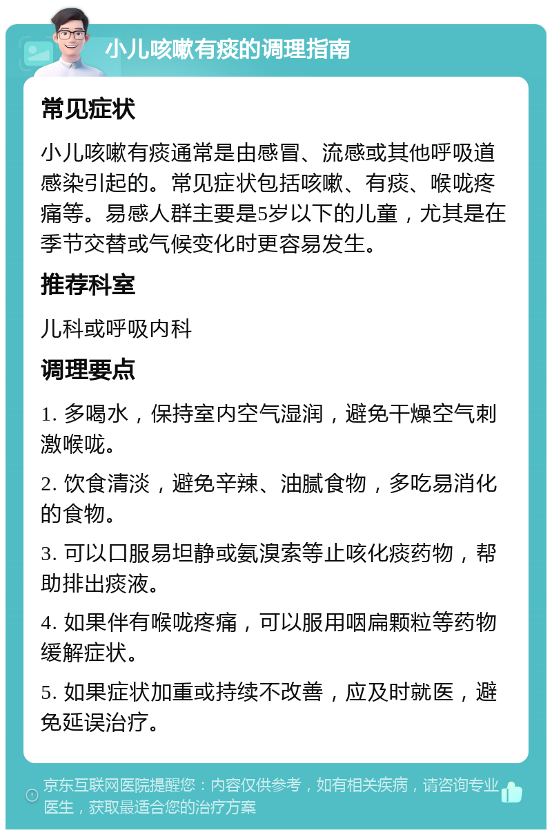 小儿咳嗽有痰的调理指南 常见症状 小儿咳嗽有痰通常是由感冒、流感或其他呼吸道感染引起的。常见症状包括咳嗽、有痰、喉咙疼痛等。易感人群主要是5岁以下的儿童，尤其是在季节交替或气候变化时更容易发生。 推荐科室 儿科或呼吸内科 调理要点 1. 多喝水，保持室内空气湿润，避免干燥空气刺激喉咙。 2. 饮食清淡，避免辛辣、油腻食物，多吃易消化的食物。 3. 可以口服易坦静或氨溴索等止咳化痰药物，帮助排出痰液。 4. 如果伴有喉咙疼痛，可以服用咽扁颗粒等药物缓解症状。 5. 如果症状加重或持续不改善，应及时就医，避免延误治疗。