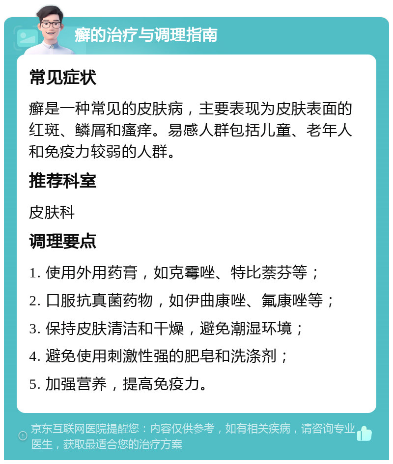 癣的治疗与调理指南 常见症状 癣是一种常见的皮肤病，主要表现为皮肤表面的红斑、鳞屑和瘙痒。易感人群包括儿童、老年人和免疫力较弱的人群。 推荐科室 皮肤科 调理要点 1. 使用外用药膏，如克霉唑、特比萘芬等； 2. 口服抗真菌药物，如伊曲康唑、氟康唑等； 3. 保持皮肤清洁和干燥，避免潮湿环境； 4. 避免使用刺激性强的肥皂和洗涤剂； 5. 加强营养，提高免疫力。