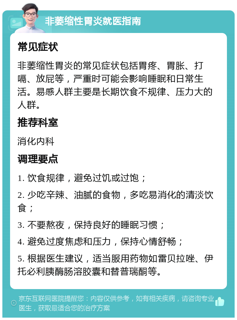 非萎缩性胃炎就医指南 常见症状 非萎缩性胃炎的常见症状包括胃疼、胃胀、打嗝、放屁等，严重时可能会影响睡眠和日常生活。易感人群主要是长期饮食不规律、压力大的人群。 推荐科室 消化内科 调理要点 1. 饮食规律，避免过饥或过饱； 2. 少吃辛辣、油腻的食物，多吃易消化的清淡饮食； 3. 不要熬夜，保持良好的睡眠习惯； 4. 避免过度焦虑和压力，保持心情舒畅； 5. 根据医生建议，适当服用药物如雷贝拉唑、伊托必利胰酶肠溶胶囊和替普瑞酮等。