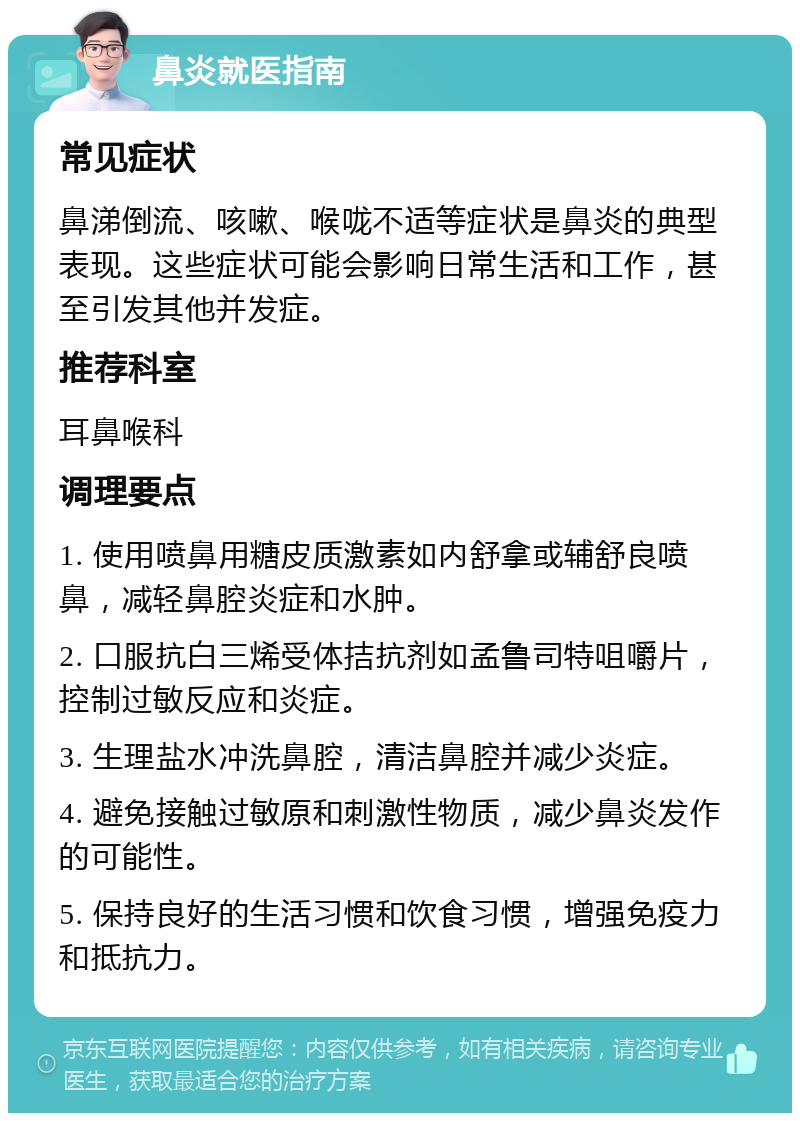 鼻炎就医指南 常见症状 鼻涕倒流、咳嗽、喉咙不适等症状是鼻炎的典型表现。这些症状可能会影响日常生活和工作，甚至引发其他并发症。 推荐科室 耳鼻喉科 调理要点 1. 使用喷鼻用糖皮质激素如内舒拿或辅舒良喷鼻，减轻鼻腔炎症和水肿。 2. 口服抗白三烯受体拮抗剂如孟鲁司特咀嚼片，控制过敏反应和炎症。 3. 生理盐水冲洗鼻腔，清洁鼻腔并减少炎症。 4. 避免接触过敏原和刺激性物质，减少鼻炎发作的可能性。 5. 保持良好的生活习惯和饮食习惯，增强免疫力和抵抗力。