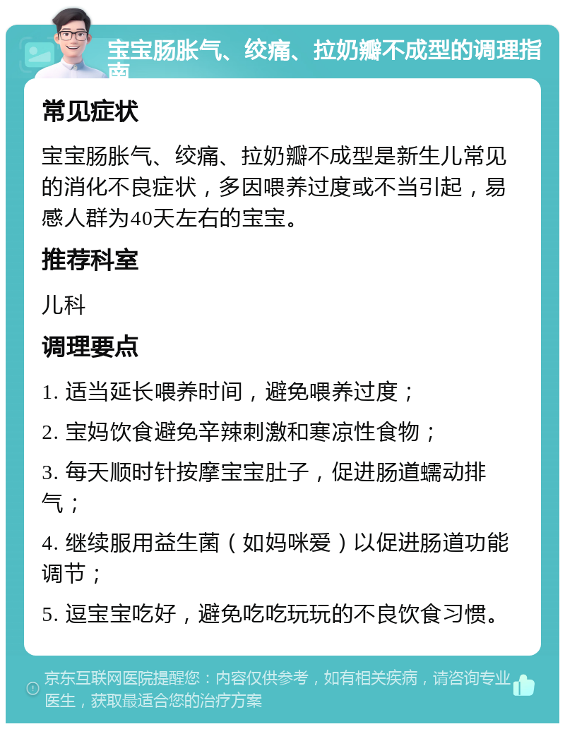 宝宝肠胀气、绞痛、拉奶瓣不成型的调理指南 常见症状 宝宝肠胀气、绞痛、拉奶瓣不成型是新生儿常见的消化不良症状，多因喂养过度或不当引起，易感人群为40天左右的宝宝。 推荐科室 儿科 调理要点 1. 适当延长喂养时间，避免喂养过度； 2. 宝妈饮食避免辛辣刺激和寒凉性食物； 3. 每天顺时针按摩宝宝肚子，促进肠道蠕动排气； 4. 继续服用益生菌（如妈咪爱）以促进肠道功能调节； 5. 逗宝宝吃好，避免吃吃玩玩的不良饮食习惯。