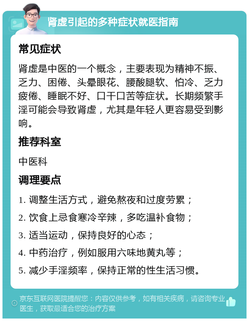 肾虚引起的多种症状就医指南 常见症状 肾虚是中医的一个概念，主要表现为精神不振、乏力、困倦、头晕眼花、腰酸腿软、怕冷、乏力疲倦、睡眠不好、口干口苦等症状。长期频繁手淫可能会导致肾虚，尤其是年轻人更容易受到影响。 推荐科室 中医科 调理要点 1. 调整生活方式，避免熬夜和过度劳累； 2. 饮食上忌食寒冷辛辣，多吃温补食物； 3. 适当运动，保持良好的心态； 4. 中药治疗，例如服用六味地黄丸等； 5. 减少手淫频率，保持正常的性生活习惯。